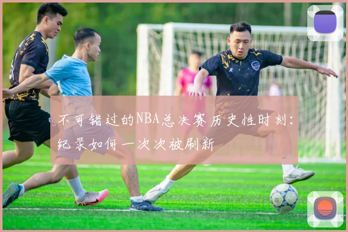 不可错过的NBA总决赛历史性时刻:纪录如何一次次被刷新
