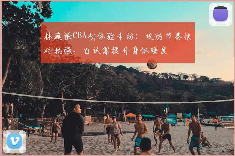林庭谦CBA初体验专访：攻防节奏快对抗强，自认需提升身体硬度