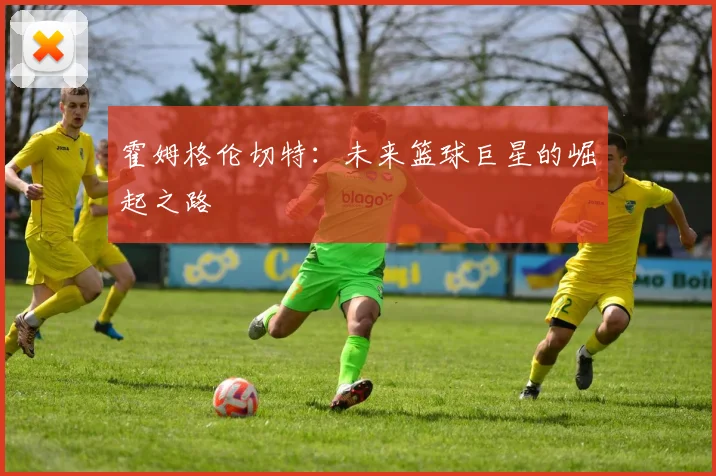 霍姆格伦切特：未来篮球巨星的崛起之路
