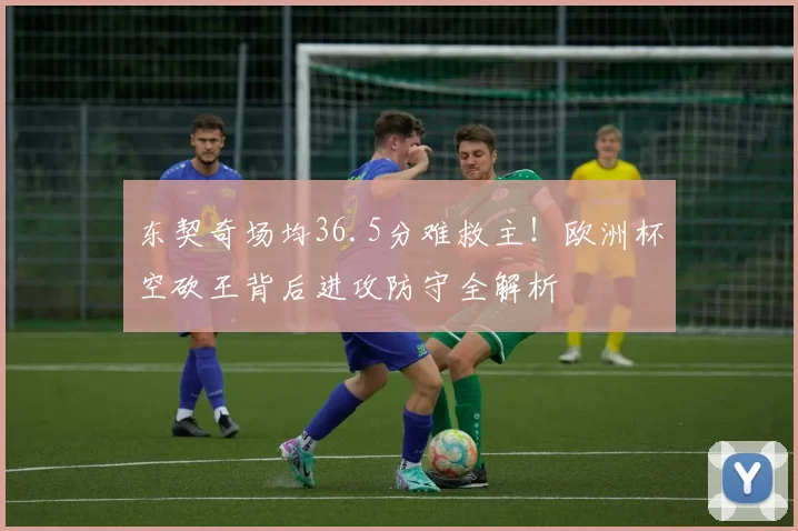 东契奇场均36.5分难救主!欧洲杯空砍王背后进攻防守全解析