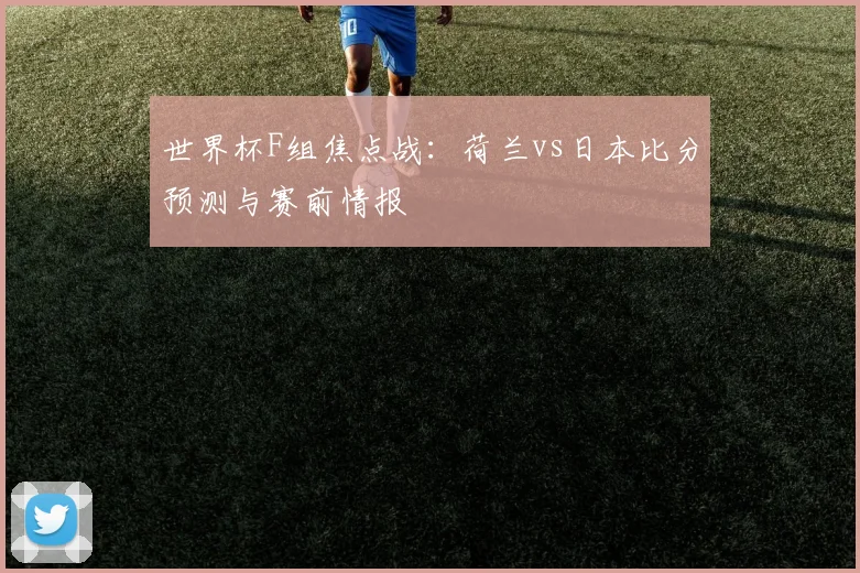 世界杯F组焦点战:荷兰vs日本比分预测与赛前情报