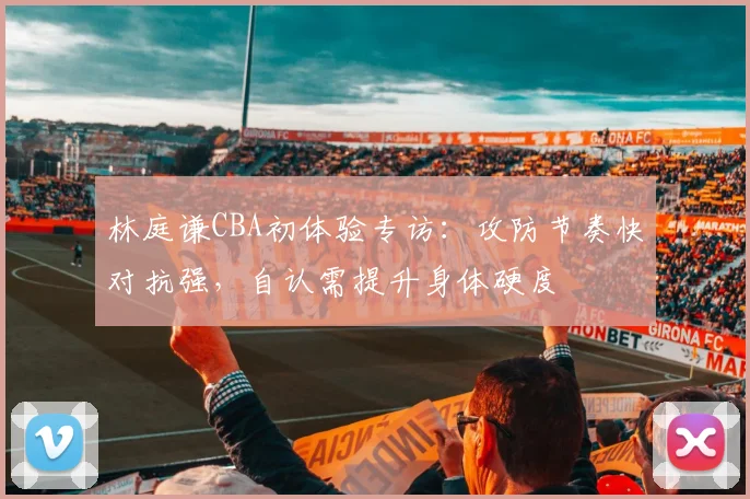 林庭谦CBA初体验专访:攻防节奏快对抗强,自认需提升身体硬度