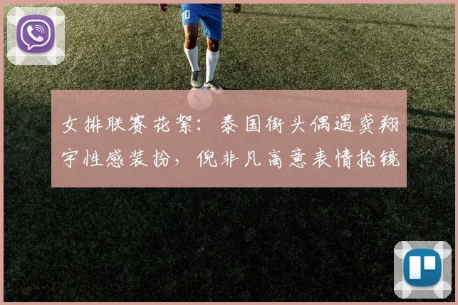 女排联赛花絮：泰国街头偶遇龚翔宇性感装扮，倪非凡高意表情抢镜