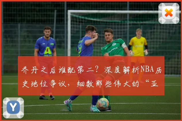乔丹之后谁配第二？深度解析NBA历史地位争议，细数那些伟大的“亚军”