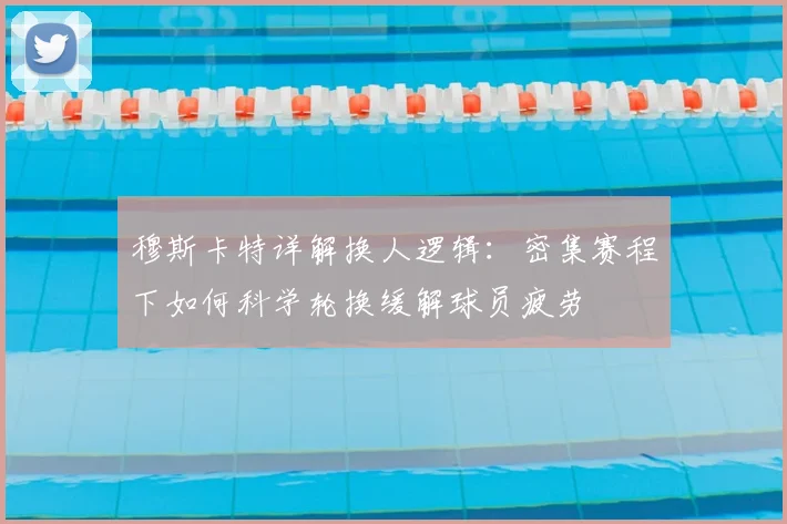 穆斯卡特详解换人逻辑：密集赛程下如何科学轮换缓解球员疲劳