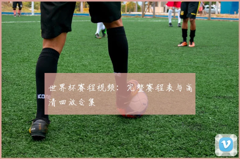 世界杯赛程视频：完整赛程表与高清回放合集