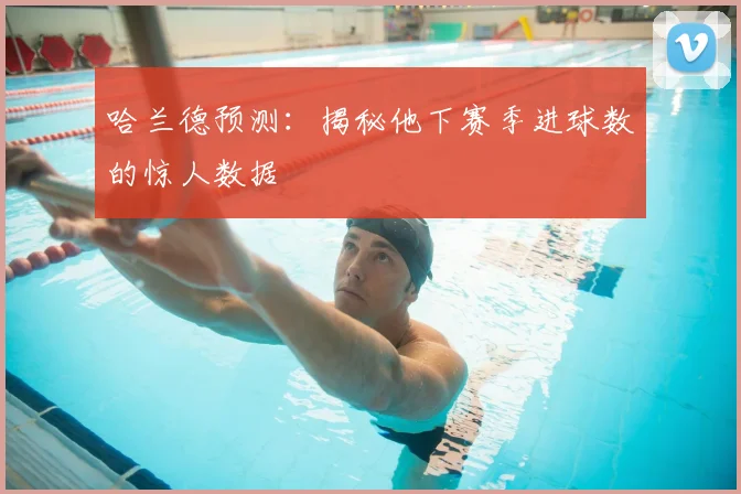 哈兰德预测:揭秘他下赛季进球数的惊人数据
