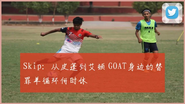 Skip：从皮蓬到艾顿 GOAT身边的替罪羊循环何时休
